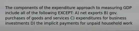 The components of the expenditure approach to measuring GDP include all of the following EXCEPT: A) net exports B) gov. purchases of goods and services C) expenditures for business investments D) the implicit payments for unpaid household work