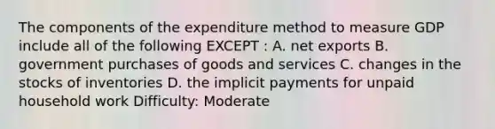 The components of the expenditure method to measure GDP include all of the following EXCEPT : A. net exports B. government purchases of goods and services C. changes in the stocks of inventories D. the implicit payments for unpaid household work Difficulty: Moderate