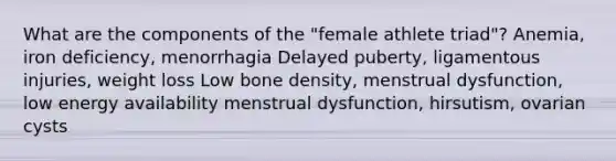 What are the components of the "female athlete triad"? Anemia, iron deficiency, menorrhagia Delayed puberty, ligamentous injuries, weight loss Low bone density, menstrual dysfunction, low energy availability menstrual dysfunction, hirsutism, ovarian cysts