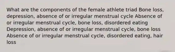 What are the components of the female athlete triad Bone loss, depression, absence of or irregular menstrual cycle Absence of or irregular menstrual cycle, bone loss, disordered eating Depression, absence of or irregular menstrual cycle, bone loss Absence of or irregular menstrual cycle, disordered eating, hair loss