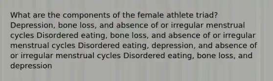 What are the components of the female athlete triad? Depression, bone loss, and absence of or irregular menstrual cycles Disordered eating, bone loss, and absence of or irregular menstrual cycles Disordered eating, depression, and absence of or irregular menstrual cycles Disordered eating, bone loss, and depression