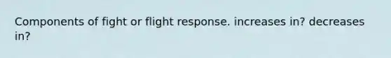 Components of fight or flight response. increases in? decreases in?