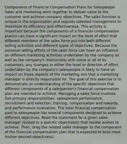 Components of Financial Compensation Plans for Salespeople Sales and marketing work together to deliver value to the customer and achieve company objectives. The sales function is unique in the organization and requires talented management to maximize its efficiency and effectiveness. This activity is important because the components of a financial compensation plan(s) can have a significant impact on the level of effort that different members of the sales force put into both different selling activities and different types of objectives. Because the personal selling efforts of the sales force can have an influence on different marketing activities undertaken by the company as well as the company's relationship with some or all of its customers, any changes in either the level or direction of effort undertaken by the company's salespeople is likely to have an impact on those aspects of the marketing mix that a marketing manager is directly responsible for. The goal of this exercise is to demonstrate an understanding of the specific objectives that different components of a salesperson's financial compensation plan are intended to achieve. Managing a sales force involves five primary responsibilities: salesperson performance, recruitment and selection, training, compensation and rewards, and performance evaluation. The total financial compensation paid to salespeople has several components designed to achieve different objectives. Read the statement for a given sales manager related to a specific objective(s) that he/she wishes to achieve. Then, drag the related sales manager to the component of the financial compensation plan that is expected to best meet his/her desired objective(s).