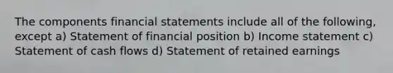 The components financial statements include all of the following, except a) Statement of financial position b) Income statement c) Statement of cash flows d) Statement of retained earnings