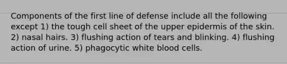 Components of the first line of defense include all the following except 1) the tough cell sheet of the upper epidermis of the skin. 2) nasal hairs. 3) flushing action of tears and blinking. 4) flushing action of urine. 5) phagocytic white blood cells.