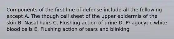 Components of the first line of defense include all the following except A. The though cell sheet of the upper epidermis of the skin B. Nasal hairs C. Flushing action of urine D. Phagocytic white blood cells E. Flushing action of tears and blinking