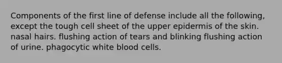 Components of the first line of defense include all the following, except the tough cell sheet of the upper epidermis of the skin. nasal hairs. flushing action of tears and blinking flushing action of urine. phagocytic white blood cells.