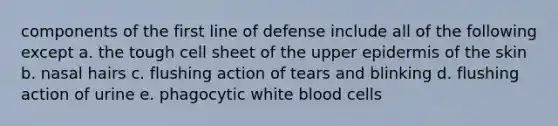 components of the first line of defense include all of the following except a. the tough cell sheet of the upper epidermis of the skin b. nasal hairs c. flushing action of tears and blinking d. flushing action of urine e. phagocytic white blood cells