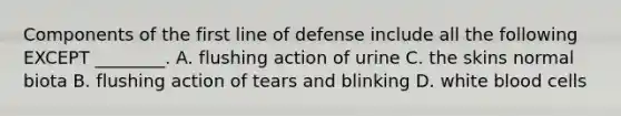 Components of the first line of defense include all the following EXCEPT ________. A. flushing action of urine C. the skins normal biota B. flushing action of tears and blinking D. white blood cells