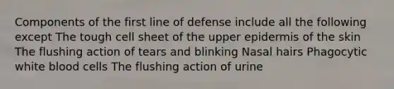 Components of the first line of defense include all the following except The tough cell sheet of the upper epidermis of the skin The flushing action of tears and blinking Nasal hairs Phagocytic white blood cells The flushing action of urine