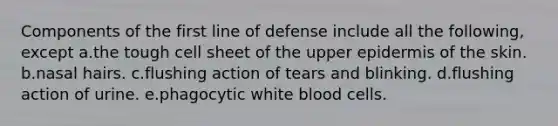 Components of the first line of defense include all the following, except a.the tough cell sheet of the upper epidermis of the skin. b.nasal hairs. c.flushing action of tears and blinking. d.flushing action of urine. e.phagocytic white blood cells.