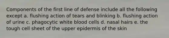 Components of the first line of defense include all the following except a. flushing action of tears and blinking b. flushing action of urine c. phagocytic white blood cells d. nasal hairs e. the tough cell sheet of the upper epidermis of the skin