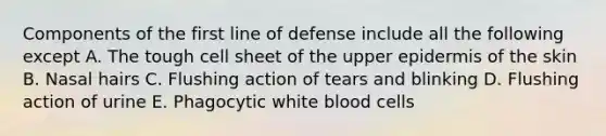 Components of the first line of defense include all the following except A. The tough cell sheet of the upper epidermis of the skin B. Nasal hairs C. Flushing action of tears and blinking D. Flushing action of urine E. Phagocytic white blood cells