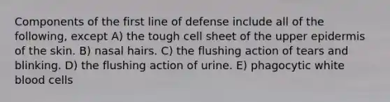 Components of the first line of defense include all of the following, except A) the tough cell sheet of the upper epidermis of the skin. B) nasal hairs. C) the flushing action of tears and blinking. D) the flushing action of urine. E) phagocytic white blood cells