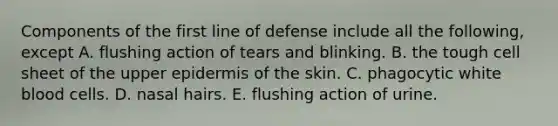 Components of the first line of defense include all the following, except A. flushing action of tears and blinking. B. the tough cell sheet of the upper epidermis of the skin. C. phagocytic white blood cells. D. nasal hairs. E. flushing action of urine.