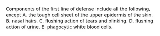 Components of the first line of defense include all the following, except A. the tough cell sheet of the upper epidermis of the skin. B. nasal hairs. C. flushing action of tears and blinking. D. flushing action of urine. E. phagocytic white blood cells.