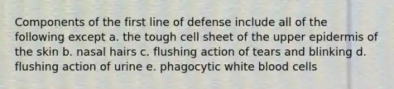 Components of the first line of defense include all of the following except a. the tough cell sheet of the upper epidermis of the skin b. nasal hairs c. flushing action of tears and blinking d. flushing action of urine e. phagocytic white blood cells