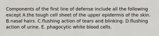 Components of the first line of defense include all the following except A.the tough cell sheet of the upper epidermis of the skin. B.nasal hairs. C.flushing action of tears and blinking. D.flushing action of urine. E. phagocytic white blood cells.