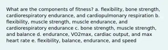 What are the components of fitness? a. flexibility, bone strength, cardiorespiratory endurance, and cardiopulmonary respiration b. flexibility, muscle strength, muscle endurance, and cardiorespiratory endurance c. bone strength, muscle strength, and balance d. endurance, VO2max, <a href='https://www.questionai.com/knowledge/kyxUJGvw35-cardiac-output' class='anchor-knowledge'>cardiac output</a>, and max heart rate e. flexibility, balance, endurance, and speed