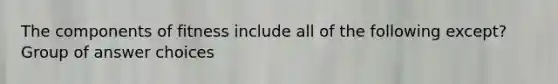 The components of fitness include all of the following except? Group of answer choices