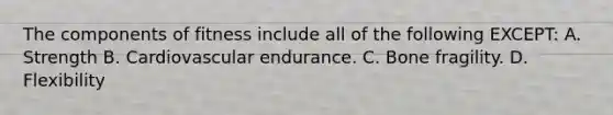 The components of fitness include all of the following EXCEPT: A. Strength B. Cardiovascular endurance. C. Bone fragility. D. Flexibility