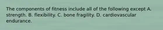 The components of fitness include all of the following except A. strength. B. flexibility. C. bone fragility. D. cardiovascular endurance.