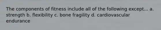 The components of fitness include all of the following except... a. strength b. flexibility c. bone fragility d. cardiovascular endurance
