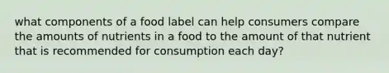 what components of a food label can help consumers compare the amounts of nutrients in a food to the amount of that nutrient that is recommended for consumption each day?