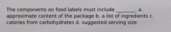 The components on food labels must include ________. a. approximate content of the package b. a list of ingredients c. calories from carbohydrates d. suggested serving size