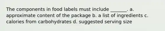 The components in food labels must include _______. a. approximate content of the package b. a list of ingredients c. calories from carbohydrates d. suggested serving size