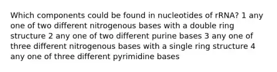 Which components could be found in nucleotides of rRNA? 1 any one of two different nitrogenous bases with a double ring structure 2 any one of two different purine bases 3 any one of three different nitrogenous bases with a single ring structure 4 any one of three different pyrimidine bases