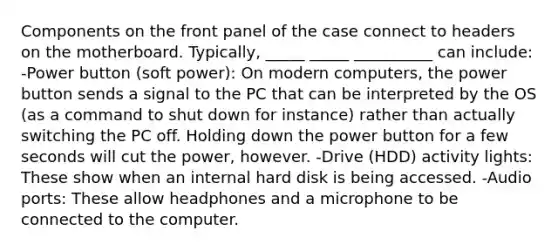 Components on the front panel of the case connect to headers on the motherboard. Typically, _____ _____ __________ can include: -Power button (soft power): On modern computers, the power button sends a signal to the PC that can be interpreted by the OS (as a command to shut down for instance) rather than actually switching the PC off. Holding down the power button for a few seconds will cut the power, however. -Drive (HDD) activity lights: These show when an internal hard disk is being accessed. -Audio ports: These allow headphones and a microphone to be connected to the computer.