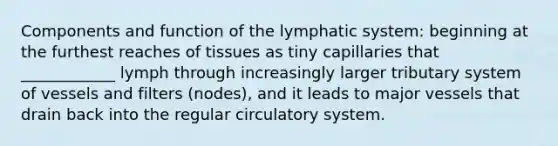 Components and function of the lymphatic system: beginning at the furthest reaches of tissues as tiny capillaries that ____________ lymph through increasingly larger tributary system of vessels and filters (nodes), and it leads to major vessels that drain back into the regular circulatory system.