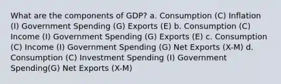 What are the components of GDP? a. Consumption (C) Inflation (I) Government Spending (G) Exports (E) b. Consumption (C) Income (I) Government Spending (G) Exports (E) c. Consumption (C) Income (I) Government Spending (G) Net Exports (X-M) d. Consumption (C) Investment Spending (I) Government Spending(G) Net Exports (X-M)