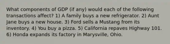 What components of GDP (if any) would each of the following transactions affect? 1) A family buys a new refrigerator. 2) Aunt Jane buys a new house. 3) Ford sells a Mustang from its inventory. 4) You buy a pizza. 5) California repaves Highway 101. 6) Honda expands its factory in Marysville, Ohio.