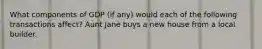 What components of GDP (if any) would each of the following transactions affect? Aunt Jane buys a new house from a local builder.