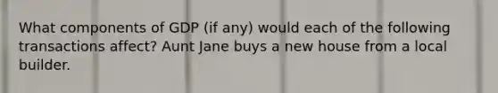 What components of GDP (if any) would each of the following transactions affect? Aunt Jane buys a new house from a local builder.