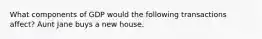 What components of GDP would the following transactions affect? Aunt Jane buys a new house.