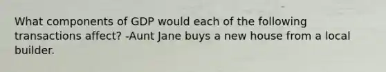 What components of GDP would each of the following transactions affect? -Aunt Jane buys a new house from a local builder.