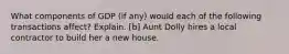 What components of GDP (if any) would each of the following transactions affect? Explain. [b] Aunt Dolly hires a local contractor to build her a new house.