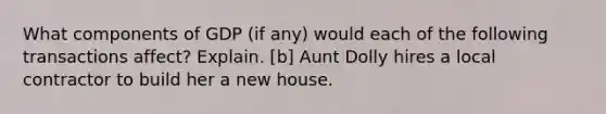 What components of GDP (if any) would each of the following transactions affect? Explain. [b] Aunt Dolly hires a local contractor to build her a new house.