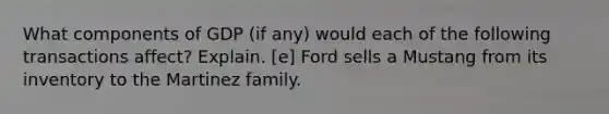 What components of GDP (if any) would each of the following transactions affect? Explain. [e] Ford sells a Mustang from its inventory to the Martinez family.