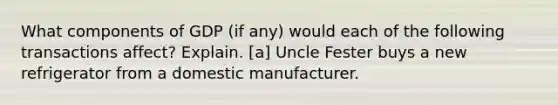 What components of GDP (if any) would each of the following transactions affect? Explain. [a] Uncle Fester buys a new refrigerator from a domestic manufacturer.