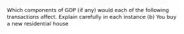 Which components of GDP (if any) would each of the following transactions affect. Explain carefully in each instance (b) You buy a new residential house
