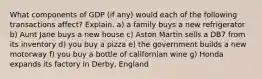 What components of GDP (if any) would each of the following transactions affect? Explain. a) a family buys a new refrigerator b) Aunt Jane buys a new house c) Aston Martin sells a DB7 from its inventory d) you buy a pizza e) the government builds a new motorway f) you buy a bottle of californian wine g) Honda expands its factory in Derby, England