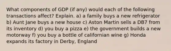 What components of GDP (if any) would each of the following transactions affect? Explain. a) a family buys a new refrigerator b) Aunt Jane buys a new house c) Aston Martin sells a DB7 from its inventory d) you buy a pizza e) the government builds a new motorway f) you buy a bottle of californian wine g) Honda expands its factory in Derby, England