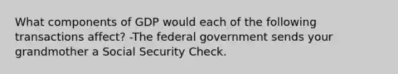 What components of GDP would each of the following transactions affect? -The federal government sends your grandmother a Social Security Check.