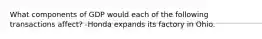 What components of GDP would each of the following transactions affect? -Honda expands its factory in Ohio.