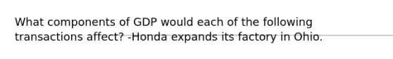 What components of GDP would each of the following transactions affect? -Honda expands its factory in Ohio.