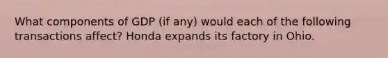 What components of GDP (if any) would each of the following transactions affect? Honda expands its factory in Ohio.